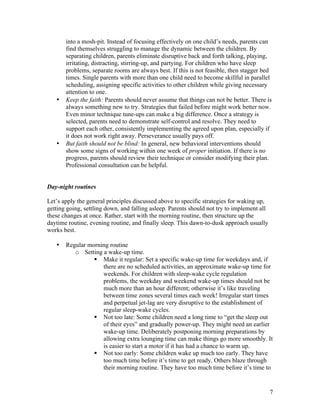 7
into a mosh-pit. Instead of focusing effectively on one child’s needs, parents can
find themselves struggling to manage the dynamic between the children. By
separating children, parents eliminate disruptive back and forth talking, playing,
irritating, distracting, stirring-up, and partying. For children who have sleep
problems, separate rooms are always best. If this is not feasible, then stagger bed
times. Single parents with more than one child need to become skillful in parallel
scheduling, assigning specific activities to other children while giving necessary
attention to one.
• Keep the faith: Parents should never assume that things can not be better. There is
always something new to try. Strategies that failed before might work better now.
Even minor technique tune-ups can make a big difference. Once a strategy is
selected, parents need to demonstrate self-control and resolve. They need to
support each other, consistently implementing the agreed upon plan, especially if
it does not work right away. Perseverance usually pays off.
• But faith should not be blind: In general, new behavioral interventions should
show some signs of working within one week of proper initiation. If there is no
progress, parents should review their technique or consider modifying their plan.
Professional consultation can be helpful.
Day-night routines
Let’s apply the general principles discussed above to specific strategies for waking up,
getting going, settling down, and falling asleep. Parents should not try to implement all
these changes at once. Rather, start with the morning routine, then structure up the
daytime routine, evening routine, and finally sleep. This dawn-to-dusk approach usually
works best.
• Regular morning routine
o Setting a wake-up time.
§ Make it regular: Set a specific wake-up time for weekdays and, if
there are no scheduled activities, an approximate wake-up time for
weekends. For children with sleep-wake cycle regulation
problems, the weekday and weekend wake-up times should not be
much more than an hour different; otherwise it’s like traveling
between time zones several times each week! Irregular start times
and perpetual jet-lag are very disruptive to the establishment of
regular sleep-wake cycles.
§ Not too late: Some children need a long time to “get the sleep out
of their eyes” and gradually power-up. They might need an earlier
wake-up time. Deliberately postponing morning preparations by
allowing extra lounging time can make things go more smoothly. It
is easier to start a motor if it has had a chance to warm up.
§ Not too early: Some children wake up much too early. They have
too much time before it’s time to get ready. Others blaze through
their morning routine. They have too much time before it’s time to
 
