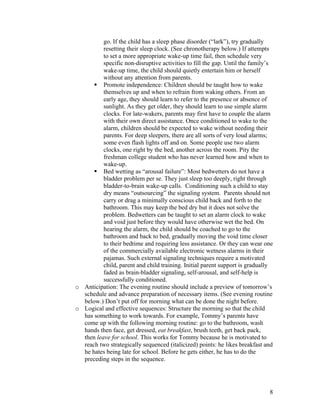 8
go. If the child has a sleep phase disorder (“lark”), try gradually
resetting their sleep clock. (See chronotherapy below.) If attempts
to set a more appropriate wake-up time fail, then schedule very
specific non-disruptive activities to fill the gap. Until the family’s
wake-up time, the child should quietly entertain him or herself
without any attention from parents.
§ Promote independence: Children should be taught how to wake
themselves up and when to refrain from waking others. From an
early age, they should learn to refer to the presence or absence of
sunlight. As they get older, they should learn to use simple alarm
clocks. For late-wakers, parents may first have to couple the alarm
with their own direct assistance. Once conditioned to wake to the
alarm, children should be expected to wake without needing their
parents. For deep sleepers, there are all sorts of very loud alarms;
some even flash lights off and on. Some people use two alarm
clocks, one right by the bed, another across the room. Pity the
freshman college student who has never learned how and when to
wake-up.
§ Bed wetting as “arousal failure”: Most bedwetters do not have a
bladder problem per se. They just sleep too deeply, right through
bladder-to-brain wake-up calls. Conditioning such a child to stay
dry means “outsourcing” the signaling system. Parents should not
carry or drag a minimally conscious child back and forth to the
bathroom. This may keep the bed dry but it does not solve the
problem. Bedwetters can be taught to set an alarm clock to wake
and void just before they would have otherwise wet the bed. On
hearing the alarm, the child should be coached to go to the
bathroom and back to bed, gradually moving the void time closer
to their bedtime and requiring less assistance. Or they can wear one
of the commercially available electronic wetness alarms in their
pajamas. Such external signaling techniques require a motivated
child, parent and child training. Initial parent support is gradually
faded as brain-bladder signaling, self-arousal, and self-help is
successfully conditioned.
o Anticipation: The evening routine should include a preview of tomorrow’s
schedule and advance preparation of necessary items. (See evening routine
below.) Don’t put off for morning what can be done the night before.
o Logical and effective sequences: Structure the morning so that the child
has something to work towards. For example, Tommy’s parents have
come up with the following morning routine: go to the bathroom, wash
hands then face, get dressed, eat breakfast, brush teeth, get back pack,
then leave for school. This works for Tommy because he is motivated to
reach two strategically sequenced (italicized) points: he likes breakfast and
he hates being late for school. Before he gets either, he has to do the
preceding steps in the sequence.
 