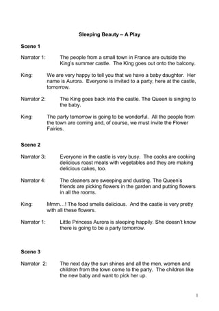 1
Sleeping Beauty – A Play
Scene 1
Narrator 1: The people from a small town in France are outside the
King’s summer castle. The King goes out onto the balcony.
King: We are very happy to tell you that we have a baby daughter. Her
name is Aurora. Everyone is invited to a party, here at the castle,
tomorrow.
Narrator 2: The King goes back into the castle. The Queen is singing to
the baby.
King: The party tomorrow is going to be wonderful. All the people from
the town are coming and, of course, we must invite the Flower
Fairies.
Scene 2
Narrator 3: Everyone in the castle is very busy. The cooks are cooking
delicious roast meats with vegetables and they are making
delicious cakes, too.
Narrator 4: The cleaners are sweeping and dusting. The Queen’s
friends are picking flowers in the garden and putting flowers
in all the rooms.
King: Mmm…! The food smells delicious. And the castle is very pretty
with all these flowers.
Narrator 1: Little Princess Aurora is sleeping happily. She doesn’t know
there is going to be a party tomorrow.
Scene 3
Narrator 2: The next day the sun shines and all the men, women and
children from the town come to the party. The children like
the new baby and want to pick her up.
 