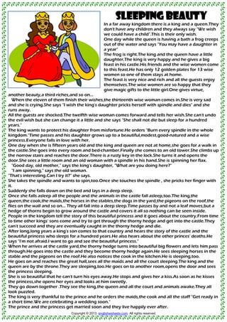 Sleeping Beauty
In a far away kingdom there is a king and a queen.They
don't have any children and they always say "We wish
we could have a child".This is their only wish.
One day while the queen is having a bath a frog creeps
out of the water and says "You may have a daughter in
a year"
The frog is right.The king and the queen have a little
daughter.The king is very happy and he gives a big
feast in his castle.His friends and the wise women come
to this feast.He has only 12 golden plates for 13 wise
women so one of them stays at home.
The feast is very nice and rich and all the guests enjoy
themselves.The wise women are so happy that they
give magic gifts to the little girl.One gives virtue,
another beauty,a third riches,and so on...
When the eleven of them finish their wishes,the thirteenth wise woman comes in.She is very sad
and she is crying.She says "I wish the king's daughter pricks herself with spindle and dies" and she
runs away.
All the guests are shocked.The twelfth wise woman comes forward and tells her wish.She can't undo
the evil wish but she can change it a little and she says "She shall not die but sleep for a hundred
years."
The king wants to protect his daughter from misfortune.He orders "Burn every spindle in the whole
kingdom."Time passes and his daughter grows up to a beautiful,modest,good-natured and a wise
princess.Everyone falls in love with her.
One day when she is fifteen years old and the king and queen are not at home,she goes for a walk in
the castle.She goes into every room and bed-chamber.Finally she comes to an old tower.She climbs up
the norrow stairs and reaches the door.There is a rusty key in the lock.She turns it and opens the
door.She sees a little room and an old woman with a spindle in his hand.She is spinning her flax.
"Good day, old mother," says the king's daughter, "What are you doing here?"
"I am spinning," says the old woman.
"That's interesting.Can I try it?" she says.
She takes the spindle and wants to spin,too.Once she touches the spindle , she pricks her finger with
it.
Suddenly she falls down on the bed and lays in a deep sleep.
Once she falls asleep all the people and the animals in the castle fall asleep,too.The king,the
queen,the cook,the maids,the horses in the stables,the dogs in the yard,the pigeons on the roof,the
flies on the wall and so on... They all fall into a deep sleep.Time passes by and not a leaf moves,but a
hedge of thorns begin to grow around the castle and covers it all so nothing can be seen inside.
People in the kingdom tell the story of this beautiful princess and it goes about the country.From time
to time other kings' sons come and try to get through the thorny hedge and get into the castle.They
can't succeed and they are eventually caught in the thorny hedge and die.
After long,long years a king's son comes to that country and hears the story of the castle and the
beautiful princess who sleeps for a hundred years.He also hears about the other princes' deaths.He
says "I'm not afraid.I want to go and see the beautiful princess."
When he arrives at the castle yard,the thorny hedge turns into beautiful big flowers and lets him pass
through.He goes into the castle and they become thorny hedge again.He sees sleeping horses in the
stable and the pigeons on the roof.He also notices the cook in the kitchen.He is sleeping,too.
He goes on and reaches the great hall,sees all the maids and all the court sleeping.The king and the
queen are by the throne.They are sleeping,too.He goes on to another room,opens the door and sees
the princess sleeping.
She is so beautiful that he can't turn his eyes away.He stops and gives her a kiss.As soon as he kisses
the princess,she opens her eyes and looks at him sweetly.
They go down together .They see the king,the queen and all the court and animals awake.They all
look puzzled.
The king is very thankful to the prince and he orders the maids,the cook and all the staff "Get ready in
a short time.We are celebrating a wedding soon."
The prince and the princess get married soon and they live happily ever after.
Copyright © 2013. englishwsheets.com. All rights reserved.
 