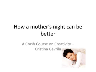 How a mother’s night can be
         better
   A Crash Course on Creativity –
          Cristina Gavrila
 