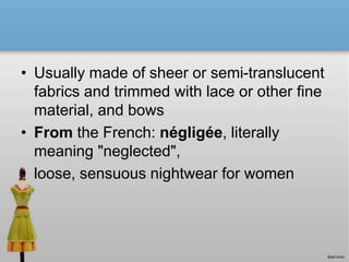 • Usually made of sheer or semi-translucent
fabrics and trimmed with lace or other fine
material, and bows
• From the French: négligée, literally
meaning "neglected",
• loose, sensuous nightwear for women
 
