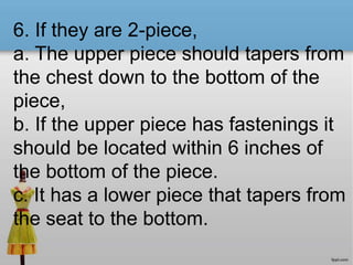 6. If they are 2-piece,
a. The upper piece should tapers from
the chest down to the bottom of the
piece,
b. If the upper piece has fastenings it
should be located within 6 inches of
the bottom of the piece.
c. It has a lower piece that tapers from
the seat to the bottom.
 