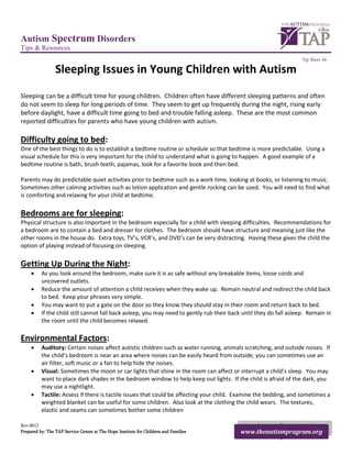 Autism Spectrum Disorders
Tips & Resources
                                                                                                                    Tip Sheet 16

                 Sleeping Issues in Young Children with Autism
Sleeping can be a difficult time for young children. Children often have different sleeping patterns and often
do not seem to sleep for long periods of time. They seem to get up frequently during the night, rising early
before daylight, have a difficult time going to bed and trouble falling asleep. These are the most common
reported difficulties for parents who have young children with autism.

Difficulty going to bed:
One of the best things to do is to establish a bedtime routine or schedule so that bedtime is more predictable. Using a
visual schedule for this is very important for the child to understand what is going to happen. A good example of a
bedtime routine is bath, brush teeth, pajamas, look for a favorite book and then bed.

Parents may do predictable quiet activities prior to bedtime such as a work time, looking at books, or listening to music.
Sometimes other calming activities such as lotion application and gentle rocking can be used. You will need to find what
is comforting and relaxing for your child at bedtime.

Bedrooms are for sleeping:
Physical structure is also important in the bedroom especially for a child with sleeping difficulties. Recommendations for
a bedroom are to contain a bed and dresser for clothes. The bedroom should have structure and meaning just like the
other rooms in the house do. Extra toys, TV’s, VCR’s, and DVD’s can be very distracting. Having these gives the child the
option of playing instead of focusing on sleeping.

Getting Up During the Night:
     •    As you look around the bedroom, make sure it is as safe without any breakable items, loose cords and
          uncovered outlets.
     •    Reduce the amount of attention a child receives when they wake up. Remain neutral and redirect the child back
          to bed. Keep your phrases very simple.
     •    You may want to put a gate on the door so they know they should stay in their room and return back to bed.
     •    If the child still cannot fall back asleep, you may need to gently rub their back until they do fall asleep. Remain in
          the room until the child becomes relaxed.

Environmental Factors:
     •    Auditory: Certain noises affect autistic children such as water running, animals scratching, and outside noises. If
          the child’s bedroom is near an area where noises can be easily heard from outside, you can sometimes use an
          air filter, soft music or a fan to help hide the noises.
     •    Visual: Sometimes the moon or car lights that shine in the room can affect or interrupt a child’s sleep. You may
          want to place dark shades in the bedroom window to help keep out lights. If the child is afraid of the dark, you
          may use a nightlight.
     •    Tactile: Assess if there is tactile issues that could be affecting your child. Examine the bedding, and sometimes a
          weighted blanket can be useful for some children. Also look at the clothing the child wears. The textures,
          elastic and seams can sometimes bother some children

Rev.0612
Prepared by: The TAP Service Center at The Hope Institute for Children and Families        www.theautismprogram.org
 