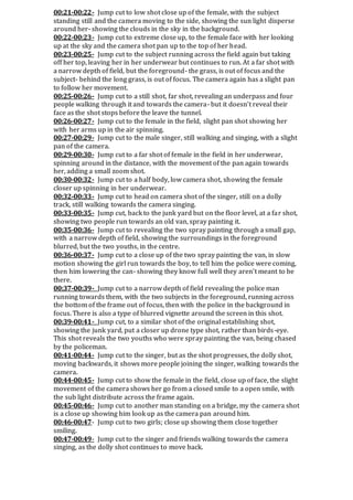 00:21-00:22- Jump cut to low shot close up of the female, with the subject
standing still and the camera moving to the side, showing the sun light disperse
around her- showing the clouds in the sky in the background.
00:22-00:23- Jump cut to extreme close up, to the female face with her looking
up at the sky and the camera shot pan up to the top of her head.
00:23-00:25- Jump cut to the subject running across the field again but taking
off her top, leaving her in her underwear but continues to run. At a far shot with
a narrow depth of field, but the foreground- the grass, is out of focus and the
subject- behind the long grass, is out of focus. The camera again has a slight pan
to follow her movement.
00:25-00:26- Jump cut to a still shot, far shot, revealing an underpass and four
people walking through it and towards the camera- but it doesn’t reveal their
face as the shot stops before the leave the tunnel.
00:26-00:27- Jump cut to the female in the field, slight pan shot showing her
with her arms up in the air spinning.
00:27-00:29- Jump cut to the male singer, still walking and singing, with a slight
pan of the camera.
00:29-00:30- Jump cut to a far shot of female in the field in her underwear,
spinning around in the distance, with the movement of the pan again towards
her, adding a small zoom shot.
00:30-00:32- Jump cut to a half body, low camera shot, showing the female
closer up spinning in her underwear.
00:32-00:33- Jump cut to head on camera shot of the singer, still on a dolly
track, still walking towards the camera singing.
00:33-00:35- Jump cut, back to the junk yard but on the floor level, at a far shot,
showing two people run towards an old van, spray painting it.
00:35-00:36- Jump cut to revealing the two spray painting through a small gap,
with a narrow depth of field, showing the surroundings in the foreground
blurred, but the two youths, in the centre.
00:36-00:37- Jump cut to a close up of the two spray painting the van, in slow
motion showing the girl run towards the boy, to tell him the police were coming,
then him lowering the can- showing they know full well they aren’t meant to be
there.
00:37-00:39- Jump cut to a narrow depth of field revealing the police man
running towards them, with the two subjects in the foreground, running across
the bottom of the frame out of focus, then with the police in the background in
focus. There is also a type of blurred vignette around the screen in this shot.
00:39-00:41- Jump cut, to a similar shot of the original establishing shot,
showing the junk yard, put a closer up drone type shot, rather than birds-eye.
This shot reveals the two youths who were spray painting the van, being chased
by the policeman.
00:41-00:44- Jump cut to the singer, but as the shot progresses, the dolly shot,
moving backwards, it shows more people joining the singer, walking towards the
camera.
00:44-00:45- Jump cut to show the female in the field, close up of face, the slight
movement of the camera shows her go from a closed smile to a open smile, with
the sub light distribute across the frame again.
00:45-00:46- Jump cut to another man standing on a bridge, my the camera shot
is a close up showing him look up as the camera pan around him.
00:46-00:47- Jump cut to two girls; close up showing them close together
smiling.
00:47-00:49- Jump cut to the singer and friends walking towards the camera
singing, as the dolly shot continues to move back.
 