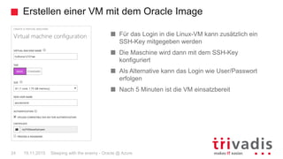 Erstellen einer VM mit dem Oracle Image
Sleeping with the enemy - Oracle @ Azure24 19.11.2015
Für das Login in die Linux-VM kann zusätzlich ein
SSH-Key mitgegeben werden
Die Maschine wird dann mit dem SSH-Key
konfiguriert
Als Alternative kann das Login wie User/Passwort
erfolgen
Nach 5 Minuten ist die VM einsatzbereit
 