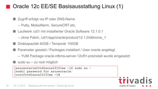 Oracle 12c EE/SE Basisausstattung Linux (1)
Sleeping with the enemy - Oracle @ Azure25 19.11.2015
Zugriff erfolgt via IP oder DNS-Name
– Putty, MobaXterm, SecureCRT etc.
Laufwerk /u01 mit installierter Oracle Software 12.1.0.1
– ohne Patch, /u01/app/oracle/product/12.1.0/dbhome_1
Diskkapazität 40GB / Temporär 100GB
Parameter gesetzt / Packages installiert / User oracle angelegt
– YUM Package oracle-rdbms-server-12cR1-preinstall wurde eingesetzt
sudo su – zu root möglich
[azureoracle@tvdlxora12101ee ~]$ sudo su -
[sudo] password for azureoracle:
[root@tvdlxora12101ee ~]#
 