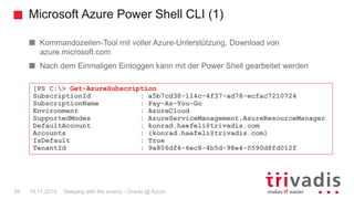 Microsoft Azure Power Shell CLI (1)
Sleeping with the enemy - Oracle @ Azure38 19.11.2015
Kommandozeilen-Tool mit voller Azure-Unterstützung, Download von
azure.microsoft.com
Nach dem Einmaligen Einloggen kann mit der Power Shell gearbeitet werden
[PS C:> Get-AzureSubscription
SubscriptionId : a5b7cd38-114c-4f37-ad78-ecfac7210724
SubscriptionName : Pay-As-You-Go
Environment : AzureCloud
SupportedModes : AzureServiceManagement,AzureResourceManager
DefaultAccount : konrad.haefeli@trivadis.com
Accounts : {konrad.haefeli@trivadis.com}
IsDefault : True
TenantId : 9a806df4-6ec8-4b5d-98e4-0590d8fd012f
 