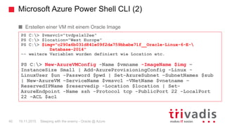 Microsoft Azure Power Shell CLI (2)
Sleeping with the enemy - Oracle @ Azure40 19.11.2015
Erstellen einer VM mit einem Oracle Image
PS C:> $vmsvc1="tvdpslx12ee"
PS C:> $location="West Europe"
PS C:> $img="c290a6b031d841e09f2da759bbabe71f__Oracle-Linux-6-E-
Database-2014"
-- weitere Variablen wurden definiert wie Location etc.
PS C:> New-AzureVMConfig -Name $vmname -ImageName $img –
InstanceSize Small | Add-AzureProvisioningConfig -Linux -
LinuxUser $un -Password $pwd | Set-AzureSubnet –SubnetNames $sub
| New-AzureVM –ServiceName $vmsvc1 –VNetName $vnetname –
ReservedIPName $reservedip -Location $location | Set-
AzureEndpoint -Name ssh -Protocol tcp -PublicPort 22 -LocalPort
22 –ACL $acl
 