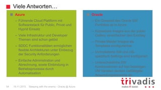 Viele Antworten…
Sleeping with the enemy - Oracle @ Azure54 19.11.2015
Oracle
– Ein Grossteil des Oracle SW
Portfolios ist in Azure
– Kopierbare Images aus der public
Gallery vereinfachen den Einstieg
– Private Master Images als
Templates konfigurierbar
– Vorinstallierte SW und OS-
spezifisch Settings sind konfiguriert
– Unterschiedliche SW
Kombinationen auf fast beliebigen
VM Variaten decken vielfältigste
Anwendungsbereiche ab
Azure
– Führende Cloud Plattform mit
Softwarestack für Public, Privat und
Hyprid Einsatz
– Viele Infrastruktur und Developer
Themen sind schon gelöst
– SDDC Funktionalitäten ermöglichen
flexible Architekturen unter Einbezug
der Security Anforderungen
– Einfache Administration und
Abrechnung, sowie Einbindung in
Betriebsprozesse durch
Automatisation
 