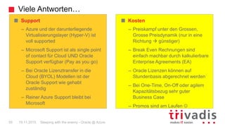 Viele Antworten…
Sleeping with the enemy - Oracle @ Azure55 19.11.2015
Kosten
– Preiskampf unter den Grossen,
Grosse Preisdynamik (nur in eine
Richtung  günstiger)
– Break Even Rechnungen sind
einfach machbar durch kalkulierbare
Enterprise Agreements (EA)
– Oracle Lizenzen können auf
Stundenbasis abgerechnet werden
– Bei One-Time, On-Off oder agilem
Kapazitätsbezug sehr guter
Business Case
– Promos sind am Laufen 
Support
– Azure und der darunterliegende
Virtualisierungslayer (Hyper-V) ist
voll supported
– Microsoft Support ist als single point
of contact für Cloud UND Oracle
Support verfügbar (Pay as you go)
– Bei Oracle Lizenztransfer in die
Cloud (BYOL) Modellen ist der
Oracle Support wie gehabt
zuständig
– Reiner Azure Support bleibt bei
Microsoft
 