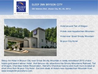 Hotel in Bryson City

                                                            Hotel around Tail of Dragon

                                                            Hotels near Appalachian Mountain

                                                            Hotel near Great Smoky Mountain

                                                            Bryson City Hotel




Sleep Inn Hotel in Bryson City near Great Smoky Mountain is newly remodeled 2012 choice
hotels gold award winner Hotel. Visit famous city attractions like Smoky Mountains Railroad, Tail
of Dragon, Cherokee Indian Reservation, Harrah's Cherokee Casino and much more located at
short drive from Bryson City Hotel. Get best deals at Hotels near Appalachian Mountain from
www.sleepinnbrysoncitync.com.
 