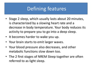 • Stage 2 sleep, which usually lasts about 20 minutes,
is characterized by a slowing heart rate and a
decrease in body temperature. Your body reduces its
activity to prepare you to go into a deep sleep.
• It becomes harder to wake you up.
• Your brain starts to emit larger waves.
• Your blood pressure also decreases, and other
metabolic functions slow down too.
• The 2 first stages of NREM Sleep together are often
referred to as light sleep.
Defining features
 