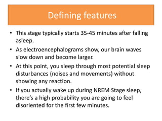 • This stage typically starts 35-45 minutes after falling
asleep.
• As electroencephalograms show, our brain waves
slow down and become larger.
• At this point, you sleep through most potential sleep
disturbances (noises and movements) without
showing any reaction.
• If you actually wake up during NREM Stage sleep,
there’s a high probability you are going to feel
disoriented for the first few minutes.
Defining features
 
