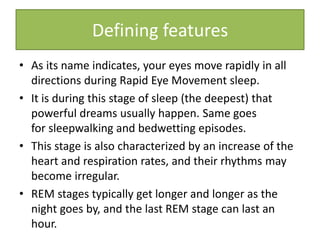• As its name indicates, your eyes move rapidly in all
directions during Rapid Eye Movement sleep.
• It is during this stage of sleep (the deepest) that
powerful dreams usually happen. Same goes
for sleepwalking and bedwetting episodes.
• This stage is also characterized by an increase of the
heart and respiration rates, and their rhythms may
become irregular.
• REM stages typically get longer and longer as the
night goes by, and the last REM stage can last an
hour.
Defining features
 