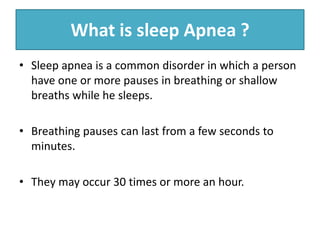 What is sleep Apnea ?
• Sleep apnea is a common disorder in which a person
have one or more pauses in breathing or shallow
breaths while he sleeps.
• Breathing pauses can last from a few seconds to
minutes.
• They may occur 30 times or more an hour.
 