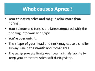 What causes Apnea?
• Your throat muscles and tongue relax more than
normal.
• Your tongue and tonsils are large compared with the
opening into your windpipe.
• You're overweight.
• The shape of your head and neck may cause a smaller
airway size in the mouth and throat area.
• The aging process limits your brain signals' ability to
keep your throat muscles stiff during sleep.
 