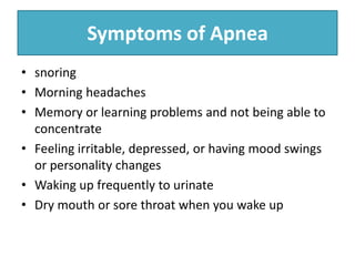 Symptoms of Apnea
• snoring
• Morning headaches
• Memory or learning problems and not being able to
concentrate
• Feeling irritable, depressed, or having mood swings
or personality changes
• Waking up frequently to urinate
• Dry mouth or sore throat when you wake up
 
