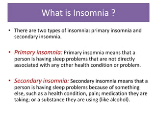 What is Insomnia ?
• There are two types of insomnia: primary insomnia and
secondary insomnia.
• Primary insomnia: Primary insomnia means that a
person is having sleep problems that are not directly
associated with any other health condition or problem.
• Secondary insomnia: Secondary insomnia means that a
person is having sleep problems because of something
else, such as a health condition, pain; medication they are
taking; or a substance they are using (like alcohol).
 