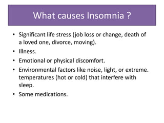 • Significant life stress (job loss or change, death of
a loved one, divorce, moving).
• Illness.
• Emotional or physical discomfort.
• Environmental factors like noise, light, or extreme.
temperatures (hot or cold) that interfere with
sleep.
• Some medications.
What causes Insomnia ?
 