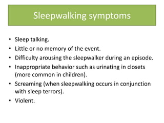 • Sleep talking.
• Little or no memory of the event.
• Difficulty arousing the sleepwalker during an episode.
• Inappropriate behavior such as urinating in closets
(more common in children).
• Screaming (when sleepwalking occurs in conjunction
with sleep terrors).
• Violent.
Sleepwalking symptoms
 
