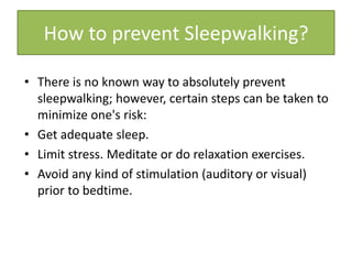 • There is no known way to absolutely prevent
sleepwalking; however, certain steps can be taken to
minimize one's risk:
• Get adequate sleep.
• Limit stress. Meditate or do relaxation exercises.
• Avoid any kind of stimulation (auditory or visual)
prior to bedtime.
How to prevent Sleepwalking?
 
