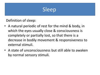 Definition of sleep:
• A natural periodic of rest for the mind & body, in
which the eyes usually close & consciousness is
completely or partially lost, so that there is a
decrease in bodily movement & responsiveness to
external stimuli.
• A state of unconsciousness but still able to awaken
by normal sensory stimuli.
Sleep
 