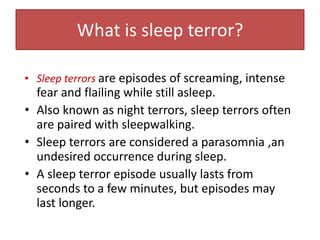 What is sleep terror?
• Sleep terrors are episodes of screaming, intense
fear and flailing while still asleep.
• Also known as night terrors, sleep terrors often
are paired with sleepwalking.
• Sleep terrors are considered a parasomnia ,an
undesired occurrence during sleep.
• A sleep terror episode usually lasts from
seconds to a few minutes, but episodes may
last longer.
 