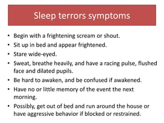 • Begin with a frightening scream or shout.
• Sit up in bed and appear frightened.
• Stare wide-eyed.
• Sweat, breathe heavily, and have a racing pulse, flushed
face and dilated pupils.
• Be hard to awaken, and be confused if awakened.
• Have no or little memory of the event the next
morning.
• Possibly, get out of bed and run around the house or
have aggressive behavior if blocked or restrained.
Sleep terrors symptoms
 