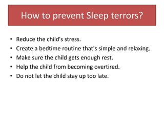 How to prevent Sleep terrors?
• Reduce the child's stress.
• Create a bedtime routine that's simple and relaxing.
• Make sure the child gets enough rest.
• Help the child from becoming overtired.
• Do not let the child stay up too late.
 