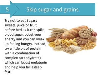 Skip sugar and grains
Try not to eat Sugary
sweets, juice or fruit
before bed as it can spike
blood sugar, boost your
energy and you can weak
up feeling hungry. Instead,
try a little bit of protein
with a combination of
complex carbohydrates
which can boost melatonin
and help you fall asleep
fast.
5
 