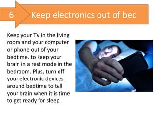Keep electronics out of bed
Keep your TV in the living
room and your computer
or phone out of your
bedtime, to keep your
brain in a rest mode in the
bedroom. Plus, turn off
your electronic devices
around bedtime to tell
your brain when it is time
to get ready for sleep.
6
 