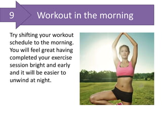Workout in the morning
Try shifting your workout
schedule to the morning.
You will feel great having
completed your exercise
session bright and early
and it will be easier to
unwind at night.
9
 