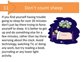 Don’t count sheep
If you find yourself having trouble
going to sleep for over 20 minutes
don't just lay there trying to force
yourself to sleep. It is better to get
up and do something else for a
few minutes, rather than lay there
worrying about the clock. Avoid
technology, watching TV, or doing
any work, but try reading a book.
journaling or any lower light
activity.
11
 