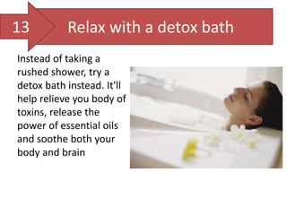 Relax with a detox bath
Instead of taking a
rushed shower, try a
detox bath instead. It'll
help relieve you body of
toxins, release the
power of essential oils
and soothe both your
body and brain
13
 