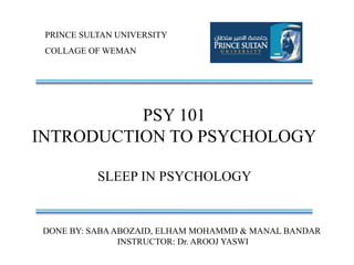 PRINCE SULTAN UNIVERSITY
COLLAGE OF WEMAN
PSY 101
INTRODUCTION TO PSYCHOLOGY
SLEEP IN PSYCHOLOGY
DONE BY: SABAABOZAID, ELHAM MOHAMMD & MANAL BANDAR
INSTRUCTOR: Dr. AROOJ YASWI
 