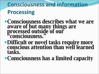 Consciousness and Information Processing Consciousness describes what we are aware of but many things are processed outside of our “consciousness.”  Difficult or novel tasks require more conscious attention than well learned tasks. Consciousness has a limited capacity  