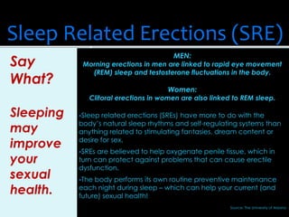 MEN:
Morning erections in men are linked to rapid eye movement
(REM) sleep and testosterone fluctuations in the body.
Women:
Clitoral erections in women are also linked to REM sleep.
Sleep related erections (SREs) have more to do with the
body’s natural sleep rhythms and self-regulating systems than
anything related to stimulating fantasies, dream content or
desire for sex.
SREs are believed to help oxygenate penile tissue, which in
turn can protect against problems that can cause erectile
dysfunction.
The body performs its own routine preventive maintenance
each night during sleep – which can help your current (and
future) sexual health!
Source: The University of Arizona
Sleep Related Erections (SRE)
Say
What?
Sleeping
may
improve
your
sexual
health.
 