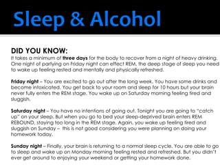 DID YOU KNOW:
It takes a minimum of three days for the body to recover from a night of heavy drinking.
One night of partying on Friday night can effect REM, the deep stage of sleep you need
to wake up feeling rested and mentally and physically refreshed.
Friday night – You are excited to go out after the long week. You have some drinks and
become intoxicated. You get back to your room and sleep for 10 hours but your brain
never fully enters the REM stage. You wake up on Saturday morning feeling tired and
sluggish.
Saturday night – You have no intentions of going out. Tonight you are going to “catch
up” on your sleep. But when you go to bed your sleep-deprived brain enters REM
REBOUND, staying too long in the REM stage. Again, you wake up feeling tired and
sluggish on Sunday – this is not good considering you were planning on doing your
homework today.
Sunday night – Finally, your brain is returning to a normal sleep cycle. You are able to go
to sleep and wake up on Monday morning feeling rested and refreshed. But you didn’t
ever get around to enjoying your weekend or getting your homework done.
 