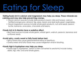 Eating for Sleep
Eating foods rich in calcium and magnesium may help you sleep. These minerals are
calming and may also help prevent leg cramps.
 Good calcium sources include dairy products (warm milk and honey), calcium
fortified orange juice, almond, figs, peas, beans and dark leafy green vegetables.
 Good magnesium sources include whole grain products, nuts and seeds, peanut
butter, bananas, avocados, chocolate and beans.
Foods rich in B vitamins have a sedative effect.
• Best food sources include whole grains, wheat germ, walnuts, peanuts, bananas and
sunflower seeds.
•Avoid spicy, overly sweet or fatty foods before bed.
• Spicy foods may cause gastrointestinal reflux or heartburn.
• Overly sweet and fatty foods may cause indigestion and/or bloating.
Foods high in tryptophan may help you sleep.
 Foods high in tryptophan (which is then converted to serotonin) include turkey,
dates, figs, milk, tuna and whole grains.
 