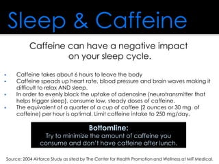 Sleep & Caffeine
Caffeine can have a negative impact
on your sleep cycle.
 Caffeine takes about 6 hours to leave the body
 Caffeine speads up heart rate, blood pressure and brain waves making it
difficult to relax AND sleep.
 In order to evenly block the uptake of adenosine (neurotransmitter that
helps trigger sleep), consume low, steady doses of caffeine.
 The equivalent of a quarter of a cup of coffee (2 ounces or 30 mg. of
caffeine) per hour is optimal. Limit caffeine intake to 250 mg/day.
Source: 2004 Airforce Study as sited by The Center for Health Promotion and Wellness at MIT Medical.
Bottomline:
Try to minimize the amount of caffeine you
consume and don’t have caffeine after lunch.
 