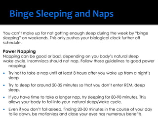 You can’t make up for not getting enough sleep during the week by “binge
sleeping” on weekends. This only pushes your biological clock further off
schedule.
Power Napping
Napping can be good or bad, depending on you body’s natural sleep
wake cycle. Insomniacs should not nap. Follow these guidelines to good power
napping:
 Try not to take a nap until at least 8 hours after you wake up from a night’s
sleep
 Try to sleep for around 20-35 minutes so that you don’t enter REM, deep
sleep.
 If you have time to take a longer nap, try sleeping for 80-90 minutes. This
allows your body to fall into your natural sleep/wake cycle.
 Even if you don’t fall asleep, finding 20-30 minutes in the course of your day
to lie down, be motionless and close your eyes has numerous benefits.
 