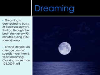  Dreaming is
connected to bursts
of electrical activity
that go through the
brain stem every 90-
minutes during REM
(deep) sleep.
 Over a lifetime, an
average person
spends more than 6
years dreaming!
Clocking more than
136,000 in all!
Dreaming
 