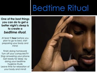 One of the best things
you can do to get a
better night’s sleep is
to create a
bedtime ritual.
At least 1 hour before you
plan to go to bed, start
preparing your body and
mind:
Finish doing homework
Turn off your computer/TV
Stop answering your phone
Get ready for sleep by
doing your bedtime
hygiene rituals
Leave time for relaxation of
your body and mind!
Bedtime Ritual
 