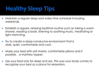  Maintain a regular sleep and wake time schedule including
weekends.
 Establish a regular, relaxing bedtime routine such as taking a warm
shower, reading a book, listening to soothing music, meditating or
light stretching.
 Try to create a sleep-conducive environment that is
dark, quiet, comfortable and cool.
 Make your bed with soft sheets, comfortable pillows and if
possible, a mattress topper.
 Use your bed only for sleep and sex. This way your body comes to
recognize your bed as a place for relaxation.
 