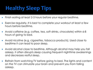  Finish eating at least 2-3 hours before your regular bedtime.
 Exercise regularly. It is best to complete your workout at least a few
hours before bedtime.
 Avoid caffeine (e.g. coffee, tea, soft drinks, chocolate) within 6-8
hours of going to bed.
 Avoid nicotine (e.g. cigarettes, tobacco products). Used close to
bedtime it can lead to poor sleep.
 Avoid alcohol close to bedtime. Although alcohol may help you fall
asleep, it often disrupts sleep causing frequent nighttime awakenings
and decreases restful sleep.
 Refrain from watching TV before going to bed. The lights and content
on the TV can stimulate your brain and prevent you from falling
asleep.
 