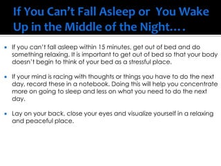  If you can’t fall asleep within 15 minutes, get out of bed and do
something relaxing. It is important to get out of bed so that your body
doesn’t begin to think of your bed as a stressful place.
 If your mind is racing with thoughts or things you have to do the next
day, record these in a notebook. Doing this will help you concentrate
more on going to sleep and less on what you need to do the next
day.
 Lay on your back, close your eyes and visualize yourself in a relaxing
and peaceful place.
 