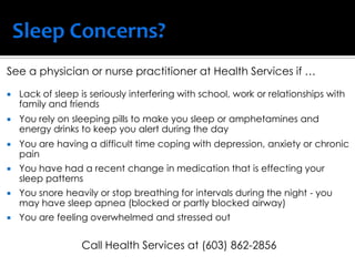 See a physician or nurse practitioner at Health Services if …
 Lack of sleep is seriously interfering with school, work or relationships with
family and friends
 You rely on sleeping pills to make you sleep or amphetamines and
energy drinks to keep you alert during the day
 You are having a difficult time coping with depression, anxiety or chronic
pain
 You have had a recent change in medication that is effecting your
sleep patterns
 You snore heavily or stop breathing for intervals during the night - you
may have sleep apnea (blocked or partly blocked airway)
 You are feeling overwhelmed and stressed out
Call Health Services at (603) 862-2856
 