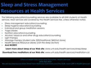 The following education/counseling services are available to all UNH students at Health
services. Most services are covered by the Health Services fee, unless otherwise noted.
 Stress management education/counseling
 Sleep hygiene education/counseling
 Individual and group meditation sessions
 Yoga classes
 Nutrition education/counseling
 Alcohol, tobacco and other drugs education/counseling
 Light therapy
 Massage therapy (student rate: $35/traditional, $45/hot stone)
 Health Services Resource Library (visit the sleep section)
 And MORE!!!
Learn more about sleep at our Web site: www.unh.edu/health-services/ohep/sleep
Download free meditations at our Web site: www.unh.edu/health-services/meditation-cd
Office of Health Education and Promotion, Health Services
(603) 862-3823
We are located across Main Street from Holloway Commons and the MUB, room 249 in Health Services!
 