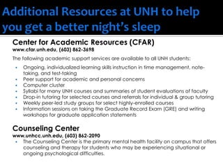 Center for Academic Resources (CFAR)
www.cfar.unh.edu, (603) 862-3698
The following academic support services are available to all UNH students:
 Ongoing, individualized learning skills instruction in time management, note-
taking, and test-taking
 Peer support for academic and personal concerns
 Computer cluster
 Syllabi for many UNH courses and summaries of student evaluations of faculty
 Drop-in tutoring for selected courses and referrals for individual & group tutoring
 Weekly peer-led study groups for select highly-enrolled courses
 Information sessions on taking the Graduate Record Exam (GRE) and writing
workshops for graduate application statements
Counseling Center
www.unhcc.unh.edu, (603) 862-2090
 The Counseling Center is the primary mental health facility on campus that offers
counseling and therapy for students who may be experiencing situational or
ongoing psychological difficulties.
 